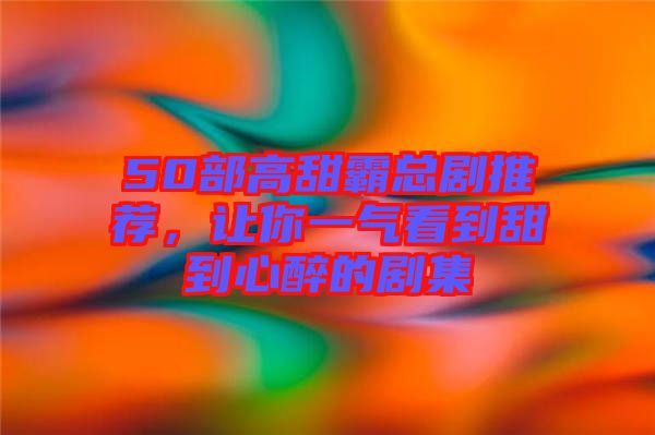 50部高甜霸總劇推薦，讓你一氣看到甜到心醉的劇集