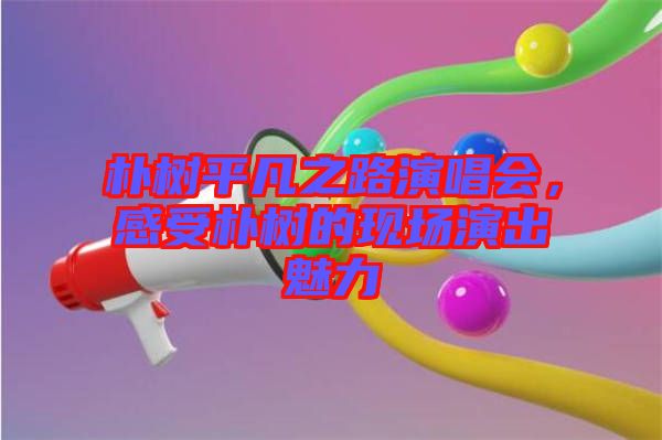 樸樹平凡之路演唱會(huì)，感受樸樹的現(xiàn)場(chǎng)演出魅力