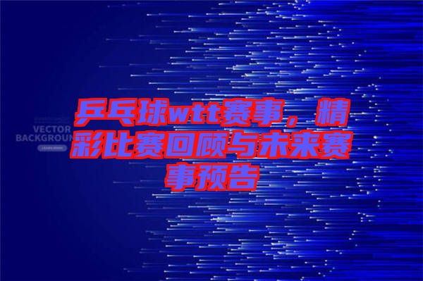 乒乓球wtt賽事，精彩比賽回顧與未來賽事預(yù)告