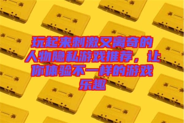 玩起來刺激又離奇的人物隱私游戲推薦，讓你體驗不一樣的游戲樂趣