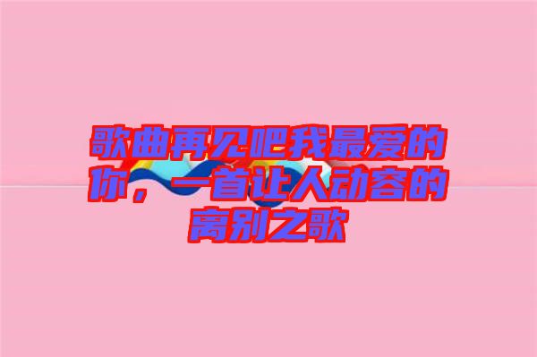 歌曲再見(jiàn)吧我最愛(ài)的你，一首讓人動(dòng)容的離別之歌