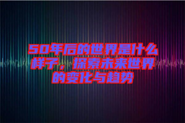 50年后的世界是什么樣子，探索未來(lái)世界的變化與趨勢(shì)