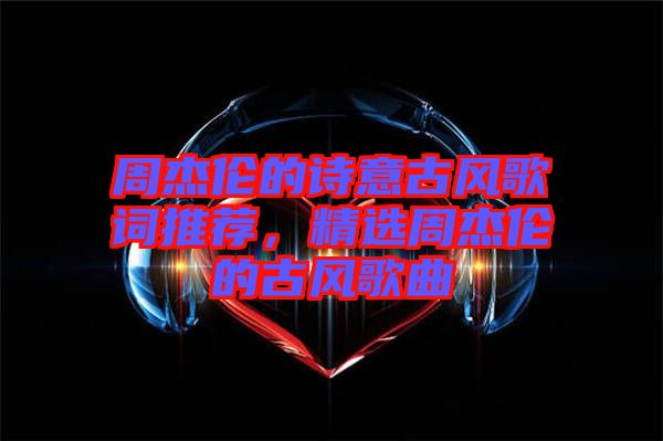 周杰倫的詩意古風歌詞推薦，精選周杰倫的古風歌曲