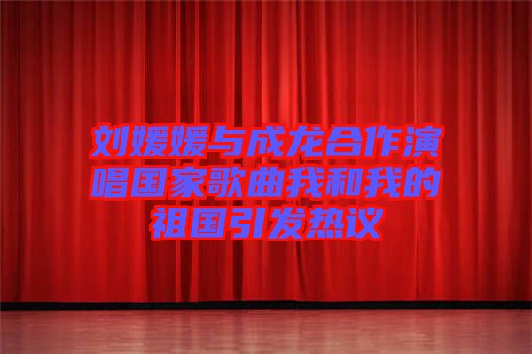 劉媛媛與成龍合作演唱國家歌曲我和我的祖國引發(fā)熱議