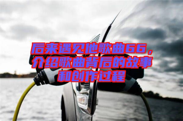 后來遇見他歌曲66，介紹歌曲背后的故事和創(chuàng)作過程