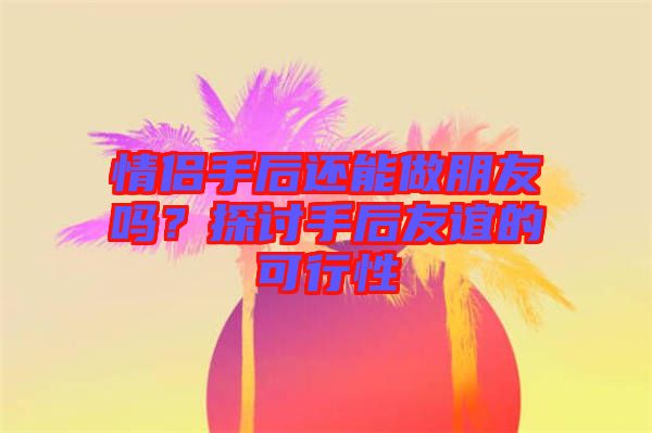 情侶手后還能做朋友嗎？探討手后友誼的可行性