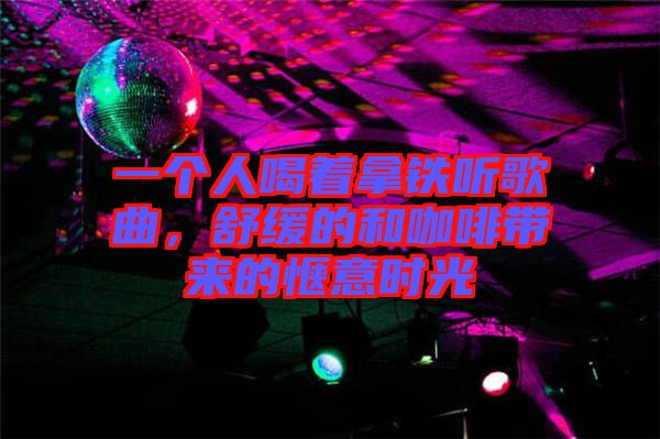 一個人喝著拿鐵聽歌曲，舒緩的和咖啡帶來的愜意時光