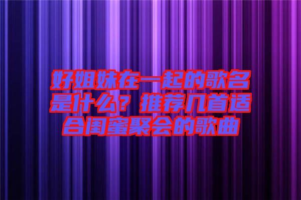 好姐妹在一起的歌名是什么？推薦幾首適合閨蜜聚會(huì)的歌曲