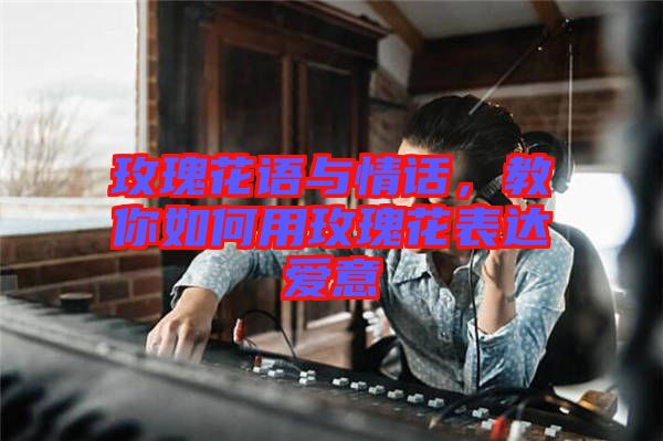 玫瑰花語與情話，教你如何用玫瑰花表達愛意