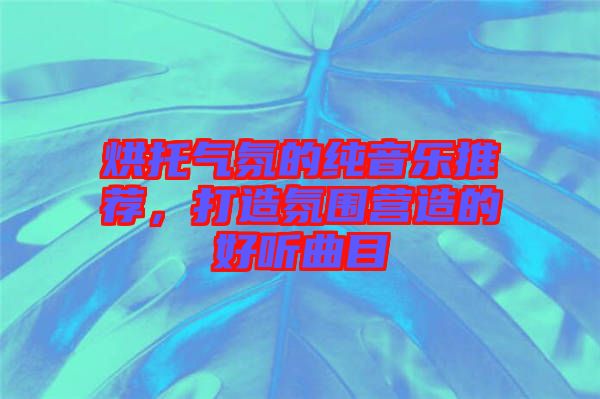 烘托氣氛的純音樂推薦，打造氛圍營造的好聽曲目