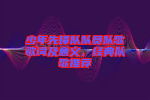 少年先鋒隊隊員隊歌歌詞及意義，經典隊歌推薦