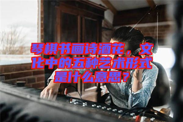 琴棋書畫詩酒花，文化中的五種藝術形式是什么意思？