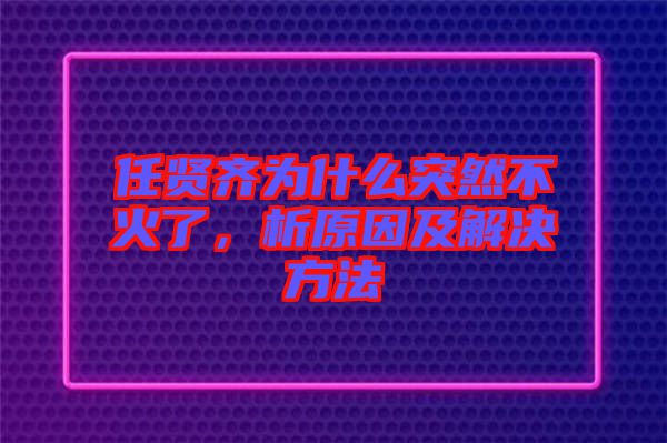 任賢齊為什么突然不火了，析原因及解決方法