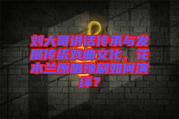 劉大哥講話(huà)傳承與發(fā)展傳統(tǒng)戲曲文化，花木蘭原唱豫劇如何演繹？