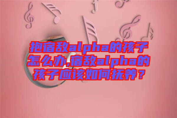 抱宿敵alpha的孩子怎么辦,宿敵alpha的孩子應(yīng)該如何撫養(yǎng)？