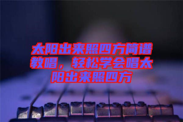 太陽出來照四方簡(jiǎn)譜教唱，輕松學(xué)會(huì)唱太陽出來照四方