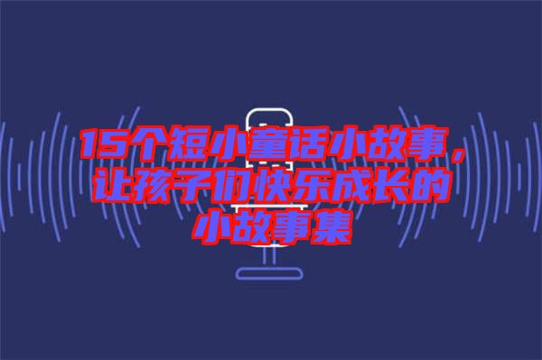 15個(gè)短小童話(huà)小故事，讓孩子們快樂(lè)成長(zhǎng)的小故事集