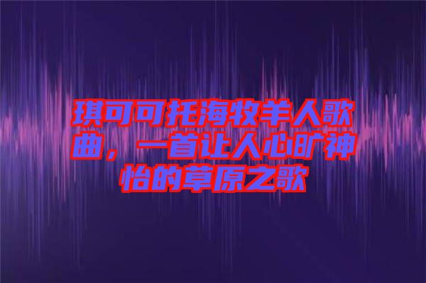 琪可可托海牧羊人歌曲，一首讓人心曠神怡的草原之歌