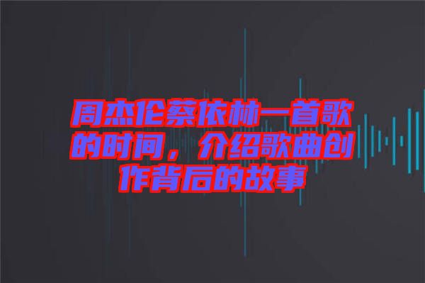 周杰倫蔡依林一首歌的時間，介紹歌曲創(chuàng)作背后的故事