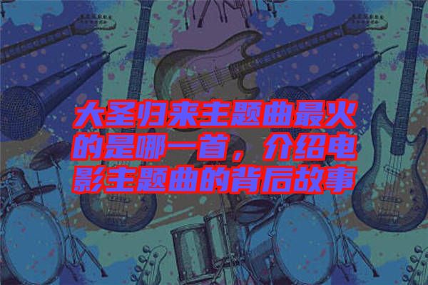 大圣歸來主題曲最火的是哪一首，介紹電影主題曲的背后故事