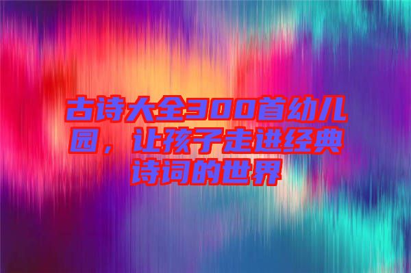 古詩(shī)大全300首幼兒園，讓孩子走進(jìn)經(jīng)典詩(shī)詞的世界