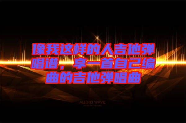 像我這樣的人吉他彈唱譜，享一首自己編曲的吉他彈唱曲