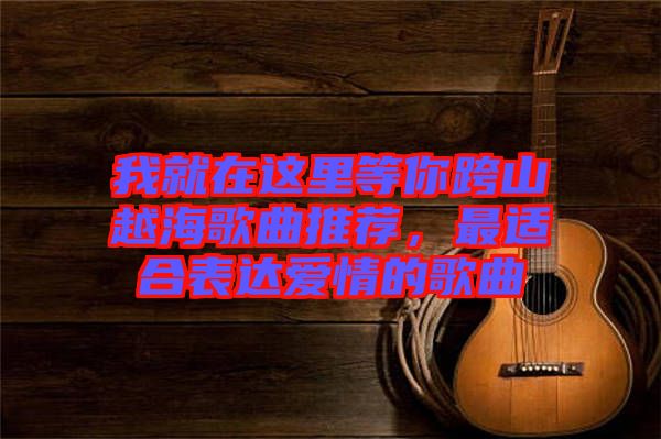 我就在這里等你跨山越海歌曲推薦，最適合表達(dá)愛情的歌曲