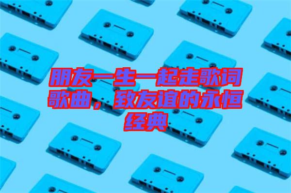 朋友一生一起走歌詞歌曲，致友誼的永恒經(jīng)典