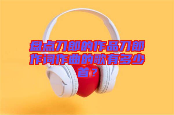 盤(pán)點(diǎn)刀郎的作品刀郎作詞作曲的歌有多少首？