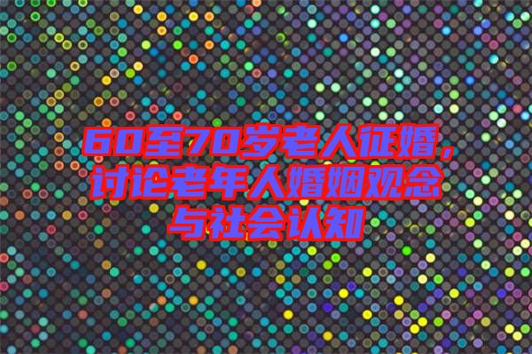 60至70歲老人征婚，討論老年人婚姻觀念與社會(huì)認(rèn)知