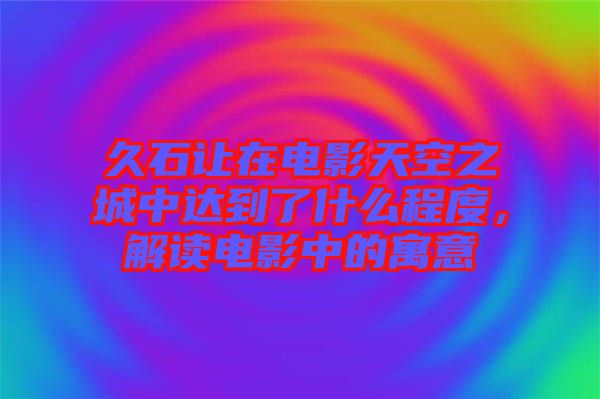 久石讓在電影天空之城中達到了什么程度，解讀電影中的寓意