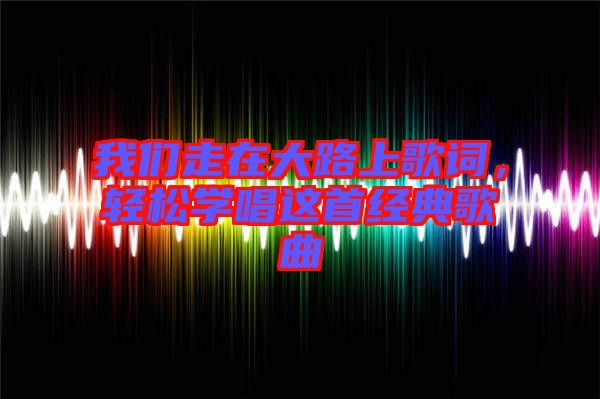 我們走在大路上歌詞，輕松學(xué)唱這首經(jīng)典歌曲