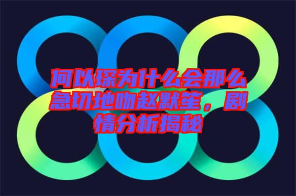 何以琛為什么會(huì)那么急切地吻趙默笙，劇情分析揭秘