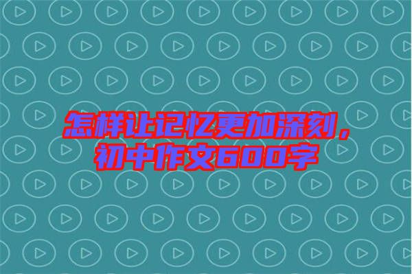 怎樣讓記憶更加深刻，初中作文600字