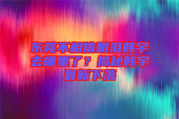 東莞不相信眼淚韓宇去哪里了？揭秘韓宇最新下落