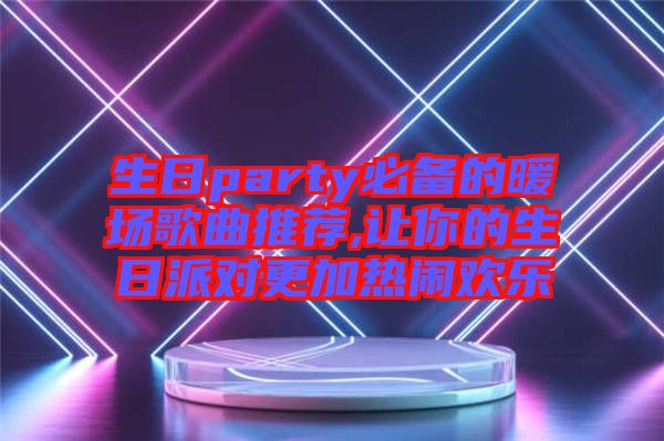 生日party必備的暖場(chǎng)歌曲推薦,讓你的生日派對(duì)更加熱鬧歡樂