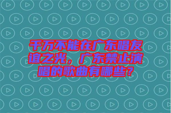 千萬不能在廣東唱友誼之光，廣東禁止演唱的歌曲有哪些？