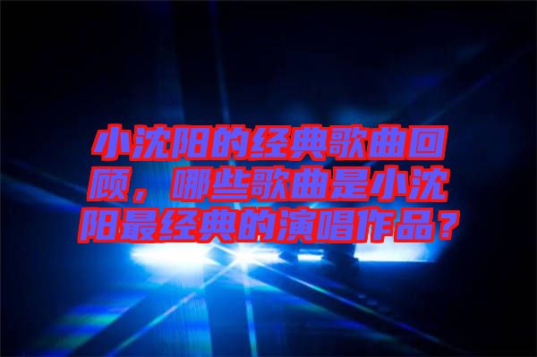 小沈陽的經典歌曲回顧，哪些歌曲是小沈陽最經典的演唱作品？