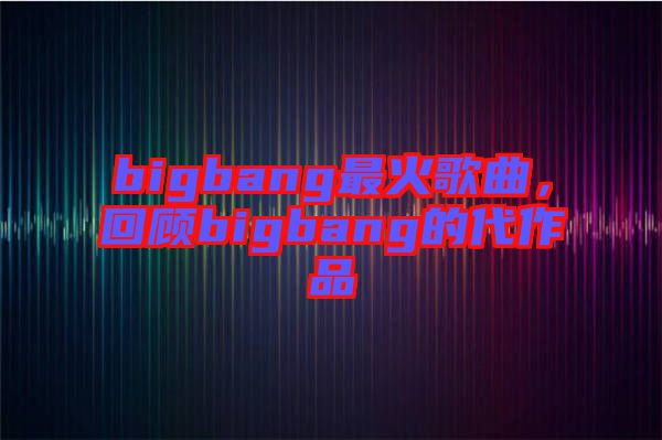 bigbang最火歌曲，回顧bigbang的代作品