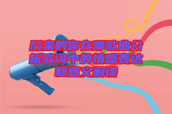 后來(lái)的你在哪歌曲分析歌詞中的情感表達(dá)和意義解讀