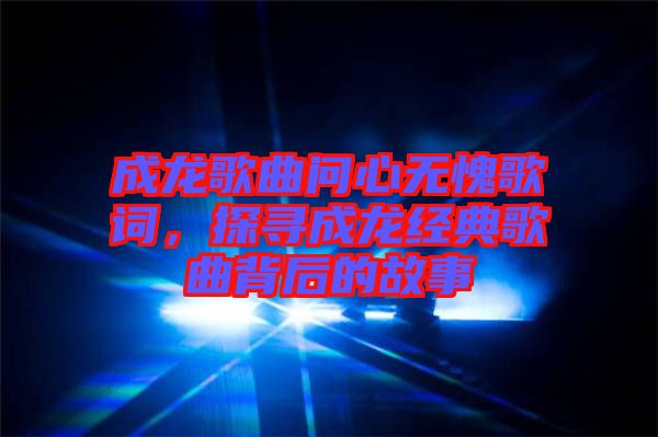 成龍歌曲問心無愧歌詞，探尋成龍經(jīng)典歌曲背后的故事