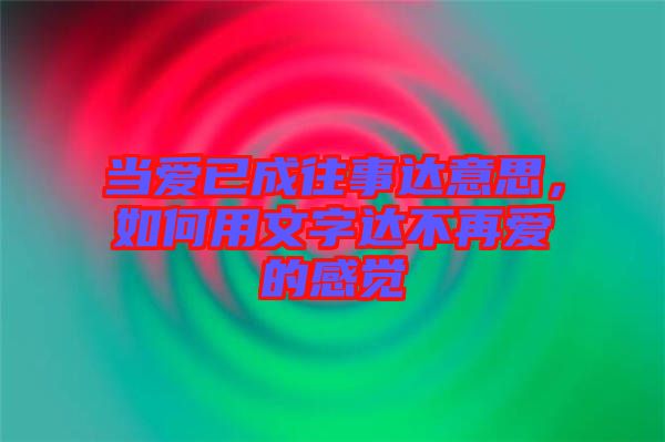 當愛已成往事達意思，如何用文字達不再愛的感覺