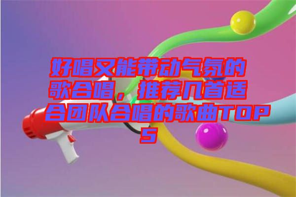 好唱又能帶動氣氛的歌合唱，推薦幾首適合團隊合唱的歌曲TOP5