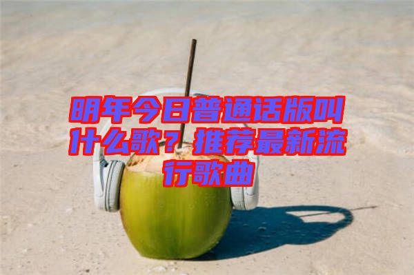 明年今日普通話版叫什么歌？推薦最新流行歌曲