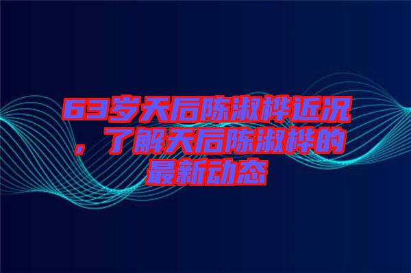 63歲天后陳淑樺近況，了解天后陳淑樺的最新動(dòng)態(tài)