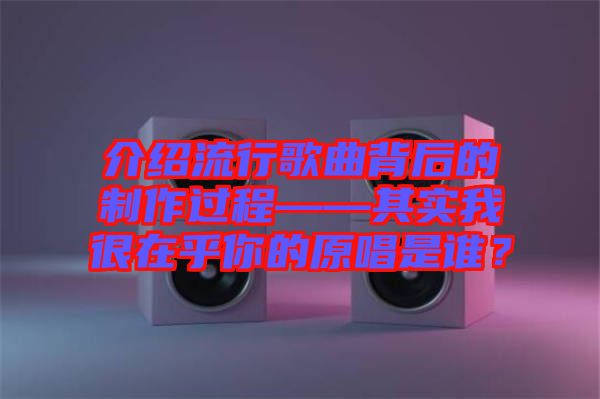 介紹流行歌曲背后的制作過(guò)程——其實(shí)我很在乎你的原唱是誰(shuí)？