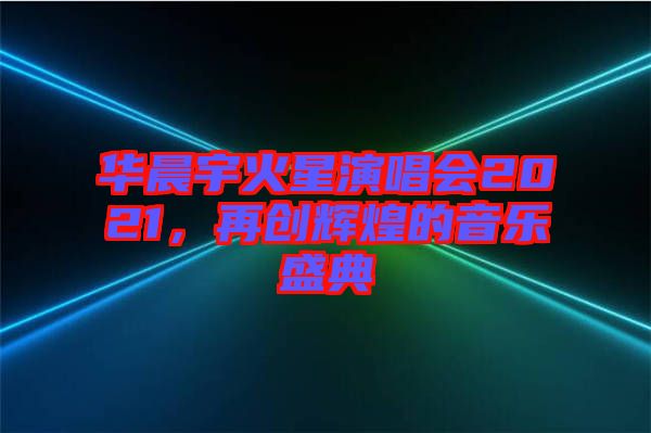 華晨宇火星演唱會(huì)2021，再創(chuàng)輝煌的音樂盛典