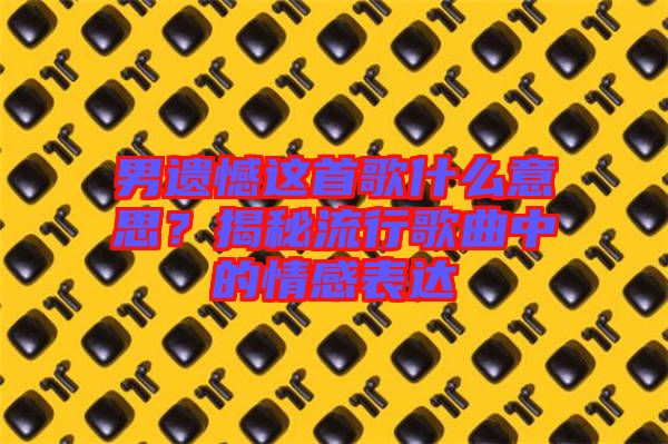 男遺憾這首歌什么意思？揭秘流行歌曲中的情感表達(dá)