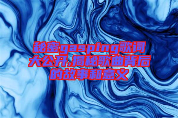 秘密gasping歌詞大公開,揭秘歌曲背后的故事和意義