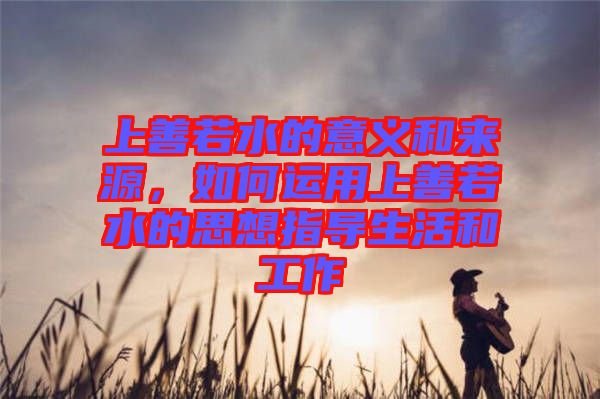 上善若水的意義和來源，如何運用上善若水的思想指導(dǎo)生活和工作